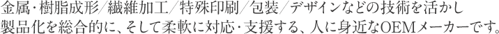 金属・樹脂成形／繊維加工／特殊印刷／包装／デザインなどの技術を活かし製品化を総合的に、そして柔軟に対応・支援する、人に身近なOEMメーカーです。