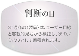 【判断の目】GT通商の〈製品〉は、ユーザー目線と客観的見地から検証し、次のノウハウとして蓄積されます。