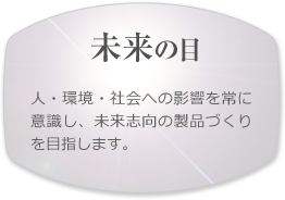 【未来の目】人・環境・社会への影響を常に意識し、未来志向の製品づくりを目指します。