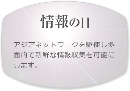 【情報の目】アジアネットワークを駆使し多面的で新鮮な情報収集を可能にします。