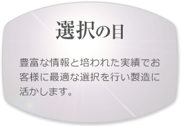 【選択の目】豊富な情報と培われた実績でお客様に最適な選択を行い製造に活かします。