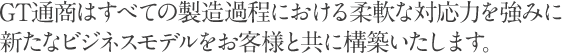 GT通商はすべての製造過程における柔軟な対応力を強みに新たなビジネスモデルをお客様と共に構築いたします。