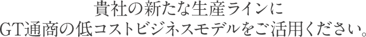 貴社の新たな生産ラインにGT通商の低コストビジネスモデルをご活用ください。