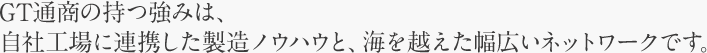 GT通商の持つ強みは、自社工場に連携した製造ノウハウと、海を越えた幅広いネットワークです。